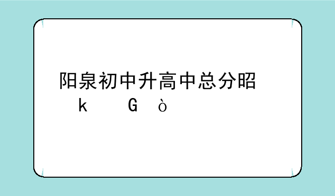 阳泉初中升高中总分是多少？