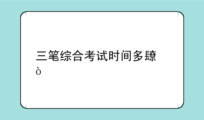 三笔综合考试时间多长？