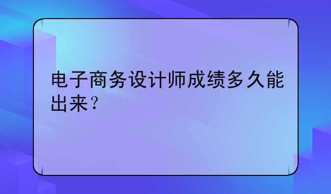 电子商务设计师成绩多久能出来？
