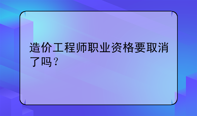 造价工程师职业资格要取消了吗？