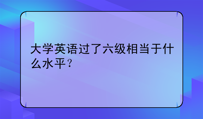 大学英语过了六级相当于什么水平？