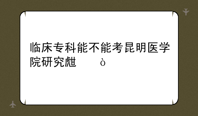 临床专科能不能考昆明医学院研究生？