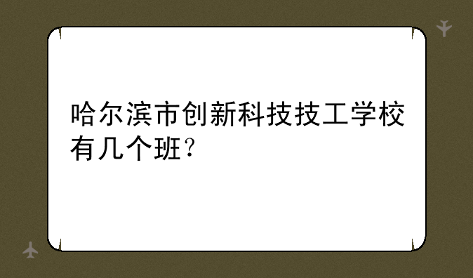 哈尔滨市创新科技技工学校有几个班？
