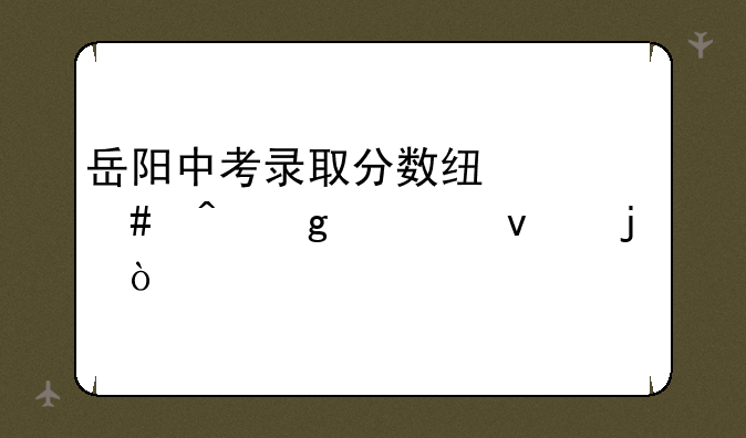 岳阳中考录取分数线什么时候出来的？