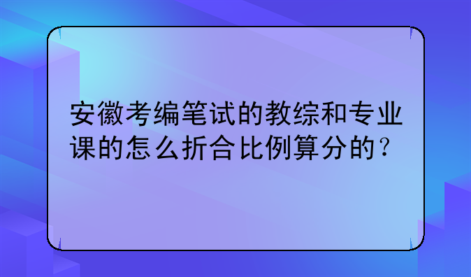 安徽考编笔试的教综和专业课的怎么折合比例算分的？