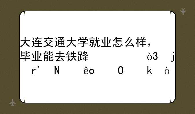 大连交通大学就业怎么样，毕业能去铁路局，的有哪些专业？