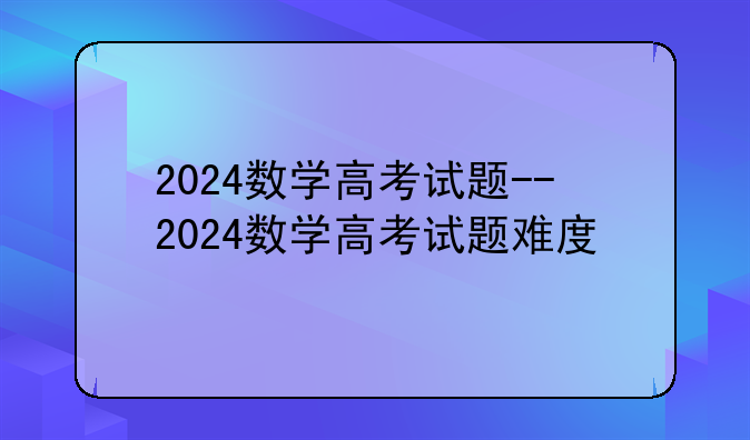 2024数学高考试题--2024数学高考试题难度