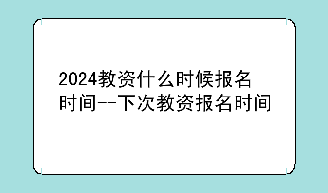 2024教资什么时候报名时间--下次教资报名时间