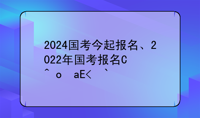 2024国考今起报名、2022年国考报名开始了吗