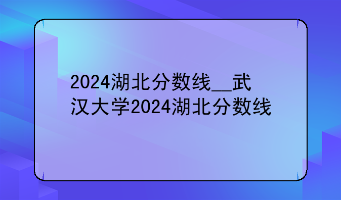 2024湖北分数线__武汉大学2024湖北分数线