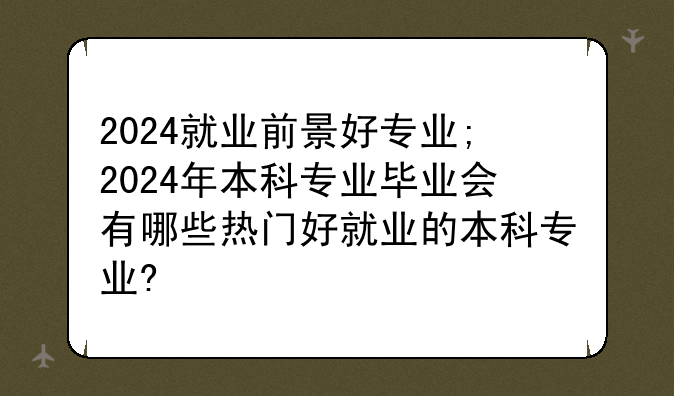 2024就业前景好专业;2024年本科专业毕业会有哪些热门好就业的本科专业?