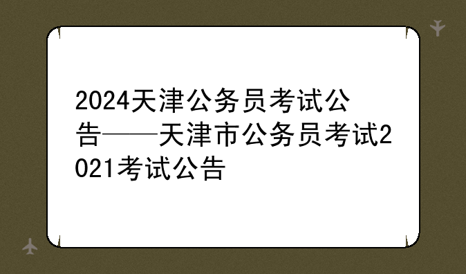 2024天津公务员考试公告——天津市公务员考试2021考试公告