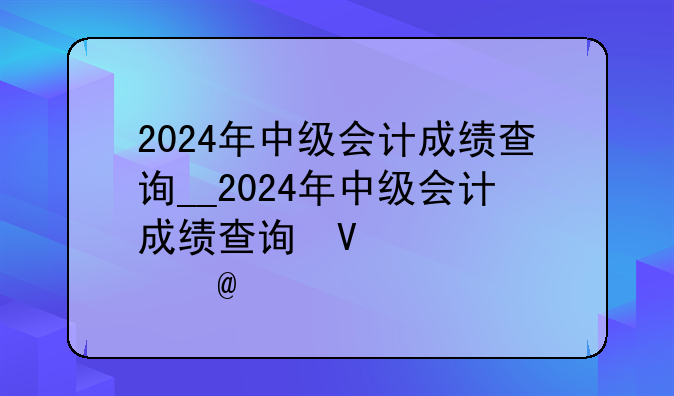 2024年中级会计成绩查询__2024年中级会计成绩查询快捷