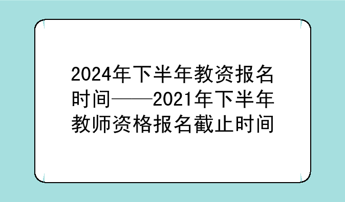 2024年下半年教资报名时间——2021年下半年教师资格报名截止时间