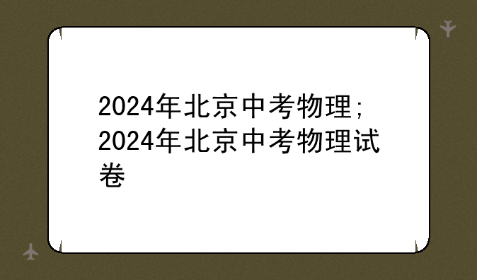 2024年北京中考物理;2024年北京中考物理试卷