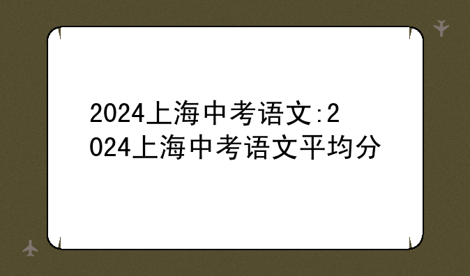 2024上海中考语文:2024上海中考语文平均分
