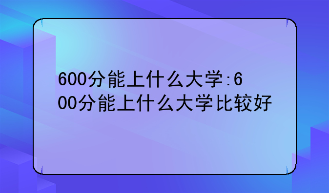 600分能上什么大学:600分能上什么大学比较好