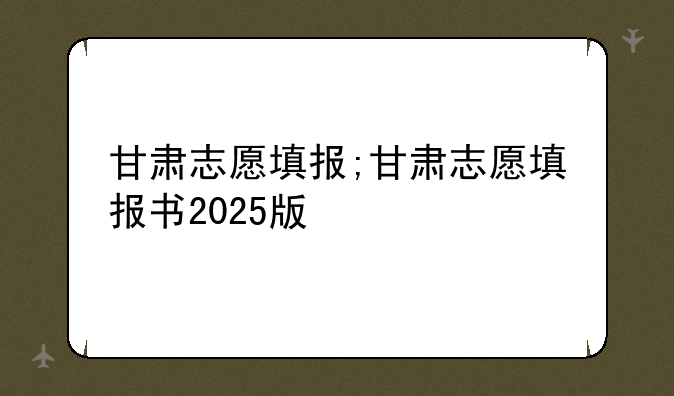 甘肃志愿填报;甘肃志愿填报书2025版