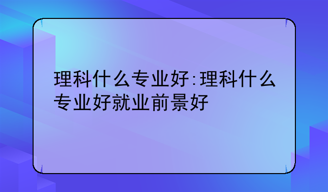 理科什么专业好:理科什么专业好就业前景好