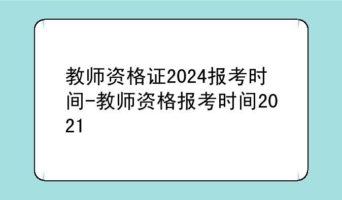 教师资格证2024报考时间-教师资格报考时间2021