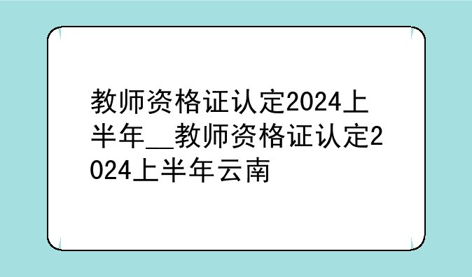 教师资格证认定2024上半年__教师资格证认定2024上半年云南