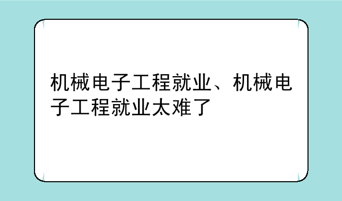 机械电子工程就业、机械电子工程就业太难了