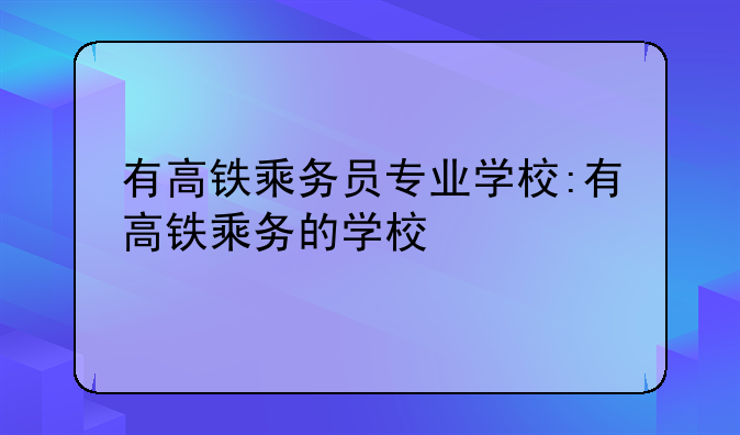 有高铁乘务员专业学校:有高铁乘务的学校