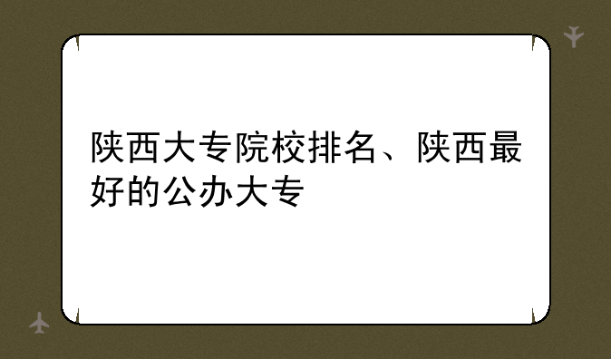 陕西大专院校排名、陕西最好的公办大专