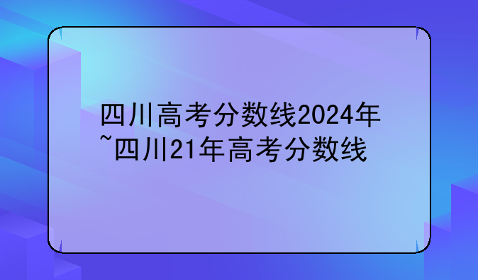 四川高考分数线2024年~四川21年高考分数线