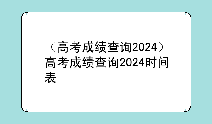 （高考成绩查询2024）高考成绩查询2024时间表