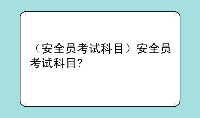 （安全员考试科目）安全员考试科目?
