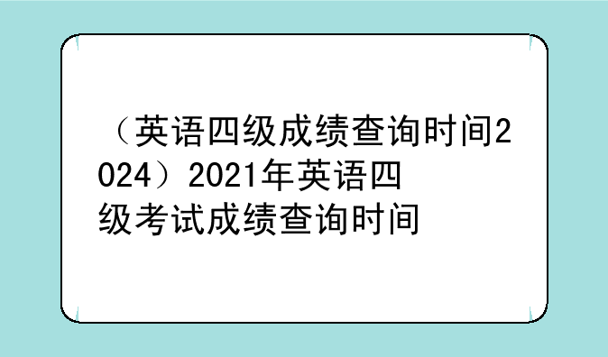 （英语四级成绩查询时间2024）2021年英语四级考试成绩查询时间
