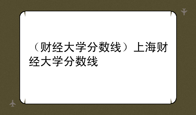 （财经大学分数线）上海财经大学分数线