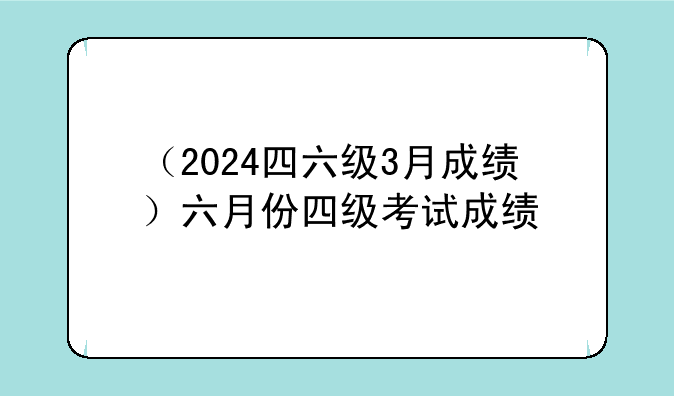 （2024四六级3月成绩）六月份四级考试成绩
