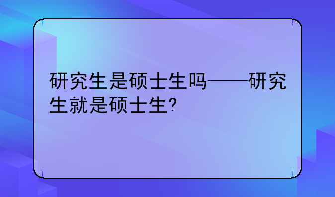 研究生是硕士生吗——研究生就是硕士生?