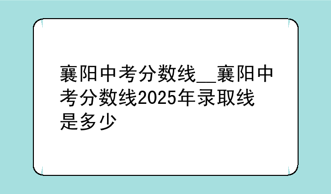 襄阳中考分数线__襄阳中考分数线2025年录取线是多少
