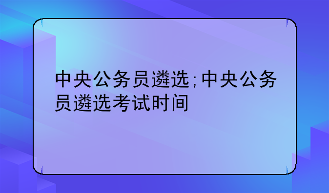 中央公务员遴选;中央公务员遴选考试时间