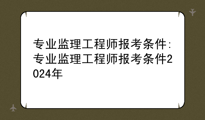 专业监理工程师报考条件:专业监理工程师报考条件2024年