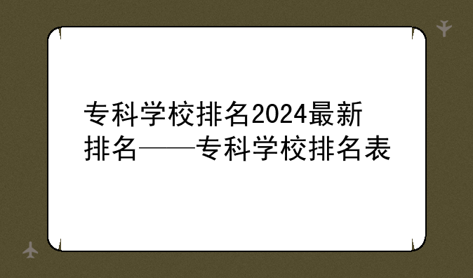 专科学校排名2024最新排名——专科学校排名表