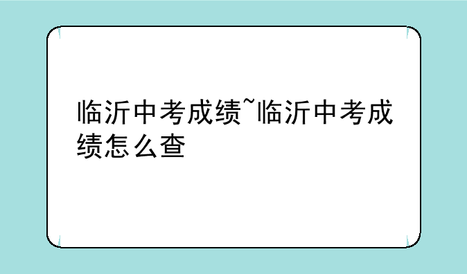 临沂中考成绩~临沂中考成绩怎么查