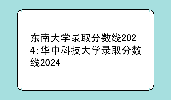 东南大学录取分数线2024:华中科技大学录取分数线2024