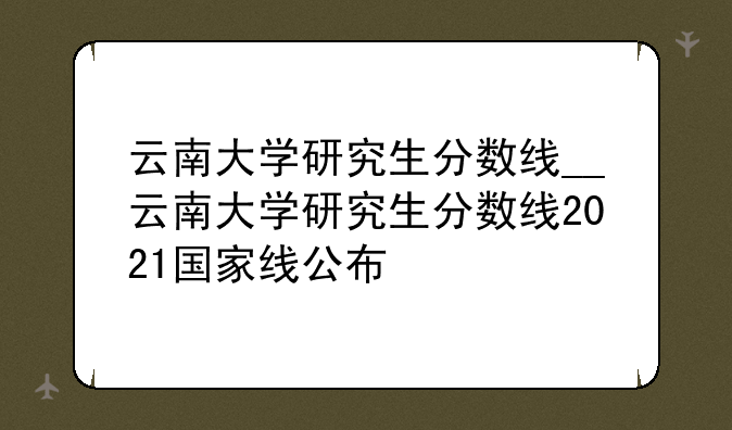 云南大学研究生分数线__云南大学研究生分数线2021国家线公布