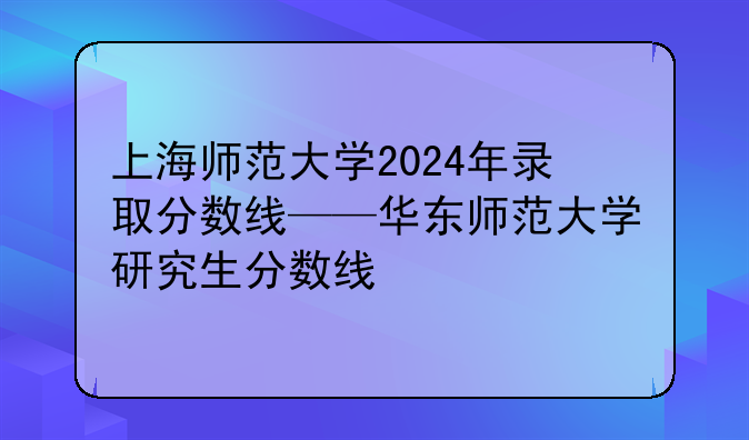上海师范大学2024年录取分数线——华东师范大学研究生分数线