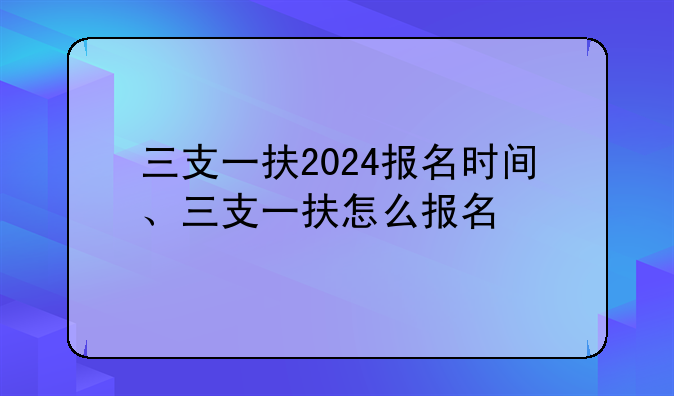 三支一扶2024报名时间、三支一扶怎么报名