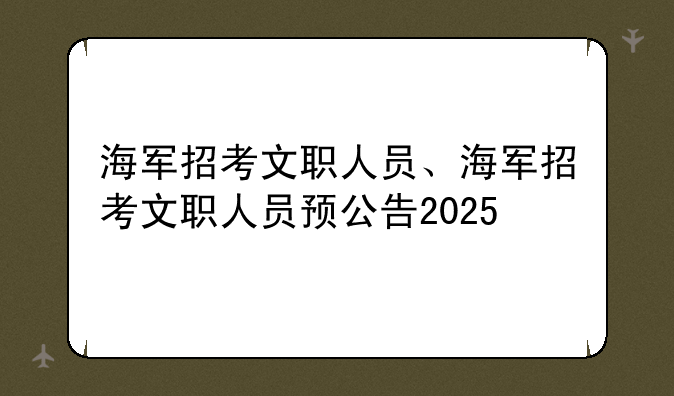 海军招考文职人员、海军招考文职人员预公告2025
