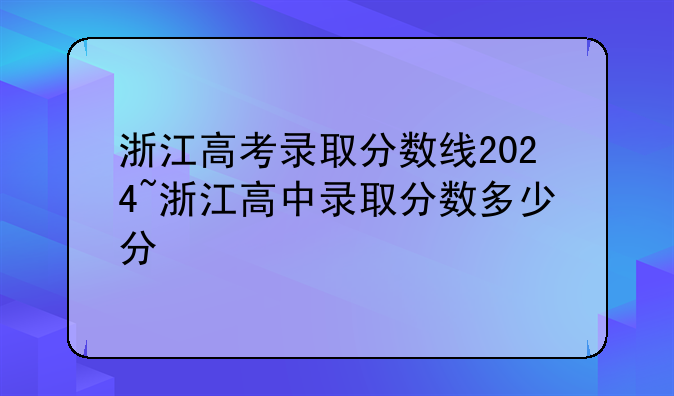 浙江高考录取分数线2024~浙江高中录取分数多少分