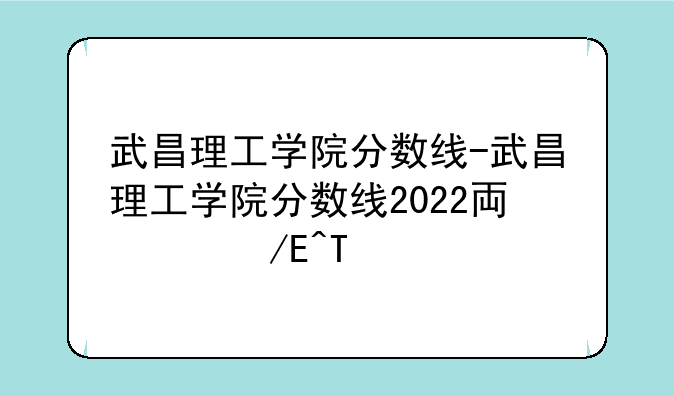 武昌理工学院分数线-武昌理工学院分数线2022专科批