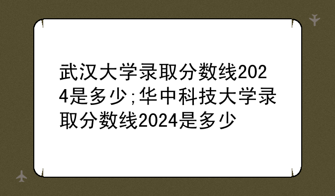 武汉大学录取分数线2024是多少;华中科技大学录取分数线2024是多少