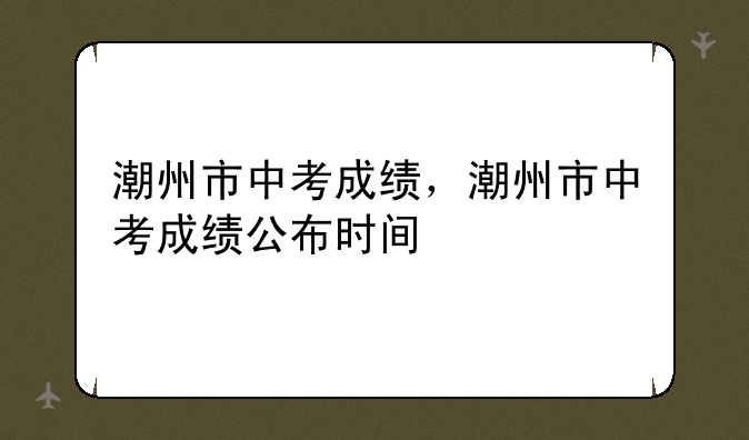 潮州市中考成绩，潮州市中考成绩公布时间