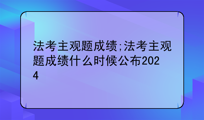 法考主观题成绩;法考主观题成绩什么时候公布2024